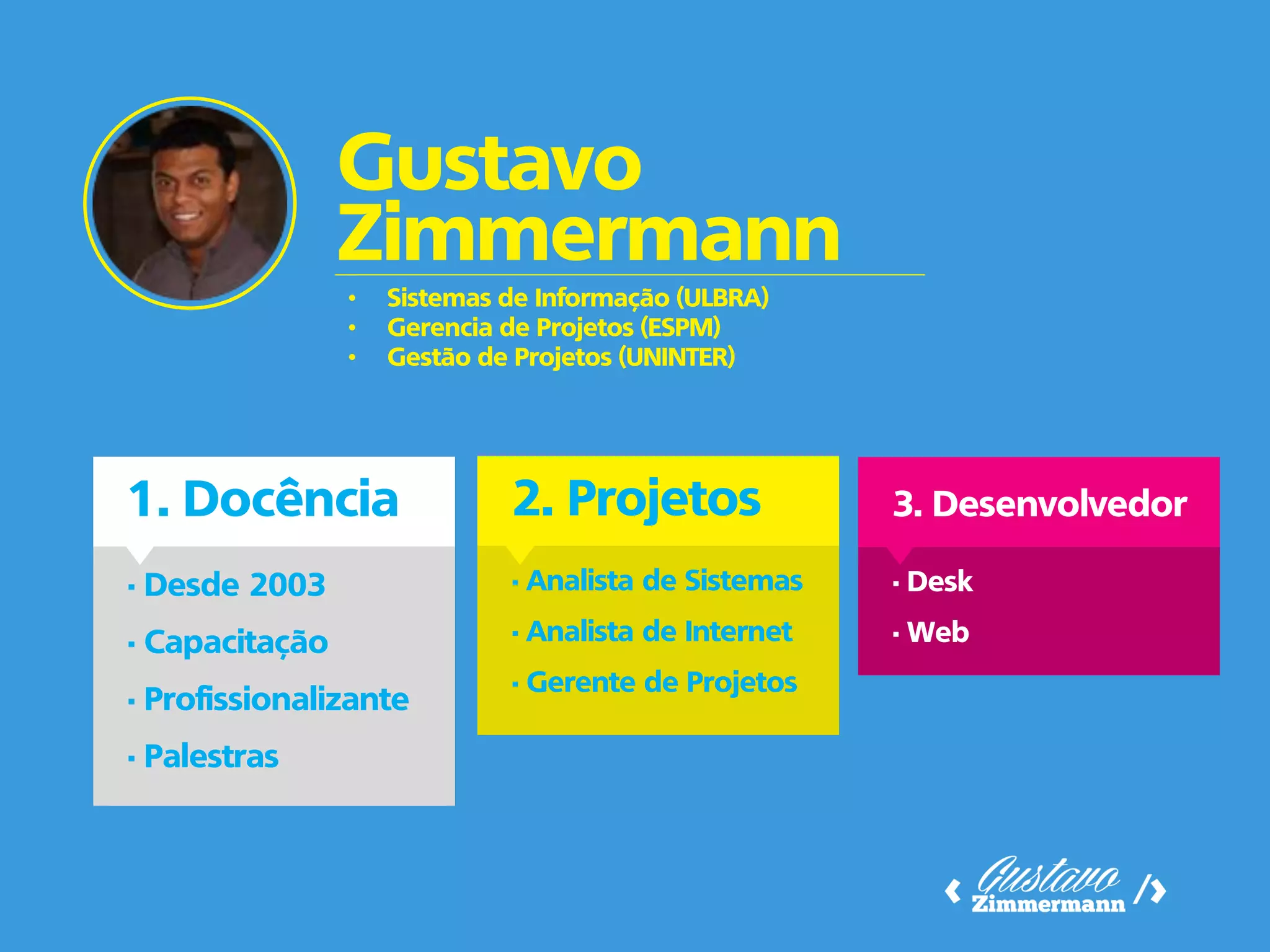 1. Docência 
Gustavo Zimmermann 
• Desde 2003 
• Capacitação 
• Profissionalizante 
• Palestras 
2. Projetos 
• Analista de Sistemas 
• Analista de Internet 
• Gerente de Projetos 
3. Desenvolvedor 
• Desk 
• Web 
•Sistemas de Informação (ULBRA) 
•Gerencia de Projetos (ESPM) 
•Gestão de Projetos (UNINTER)  