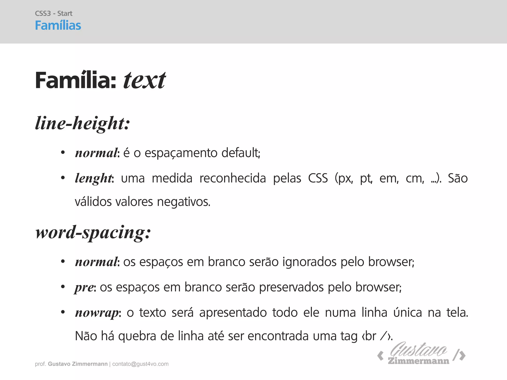 prof. Gustavo Zimmermann | contato@gust4vo.com 
line-height: 
•normal: é o espaçamento default; 
•lenght: uma medida reconhecida pelas CSS (px, pt, em, cm, ...). São válidos valores negativos. word-spacing: 
•normal: os espaços em branco serão ignorados pelo browser; 
•pre: os espaços em branco serão preservados pelo browser; 
•nowrap: o texto será apresentado todo ele numa linha única na tela. Não há quebra de linha até ser encontrada uma tag <br />. 
CSS3 - Start Famílias 
Família: text  