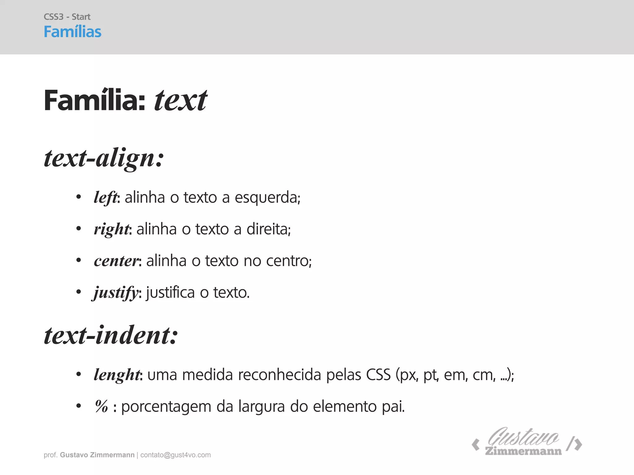 prof. Gustavo Zimmermann | contato@gust4vo.com 
text-align: 
•left: alinha o texto a esquerda; 
•right: alinha o texto a direita; 
•center: alinha o texto no centro; 
•justify: justifica o texto. text-indent: 
•lenght: uma medida reconhecida pelas CSS (px, pt, em, cm, ...); 
•% : porcentagem da largura do elemento pai. 
CSS3 - Start 
Famílias 
Família: text  