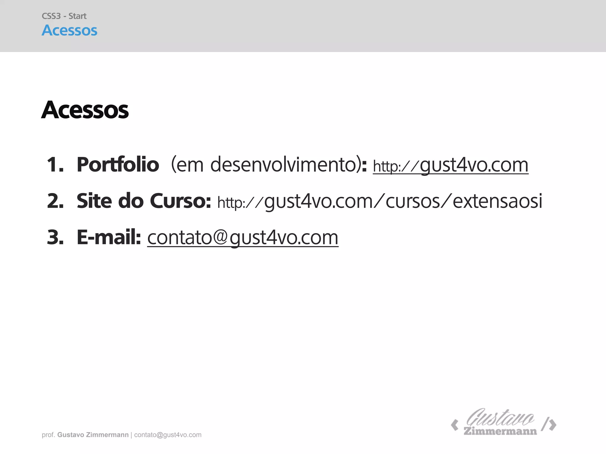 prof. Gustavo Zimmermann | contato@gust4vo.com 
CSS3 - Start Acessos 
1.Portfolio : http://gust4vo.com 
2.Site do Curso: http://gust4vo.com/cursos/extensaosi 
3.E-mail: contato@gust4vo.com 
Acessos  