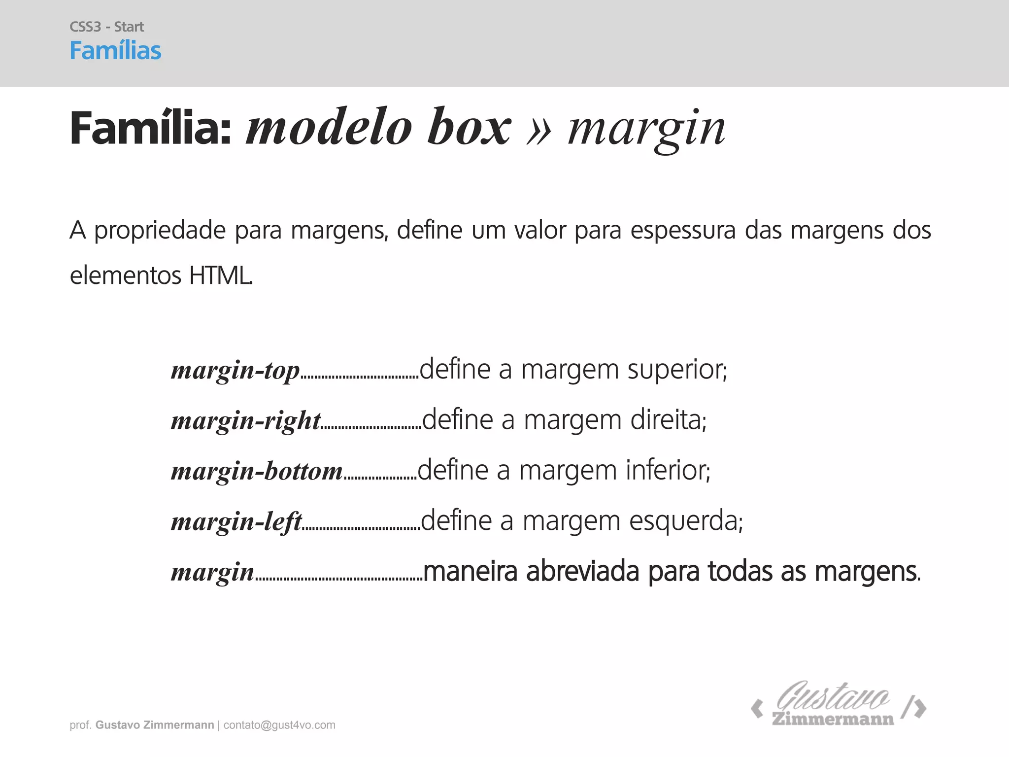 prof. Gustavo Zimmermann | contato@gust4vo.com 
Família: modelo box » margin 
CSS3 - Start 
Famílias 
A propriedade para margens, define um valor para espessura das margens dos elementos HTML. 
margin-top..................................define a margem superior; 
margin-right.............................define a margem direita; 
margin-bottom.....................define a margem inferior; 
margin-left..................................define a margem esquerda; 
margin................................................maneira abreviada para todas as margens.  
