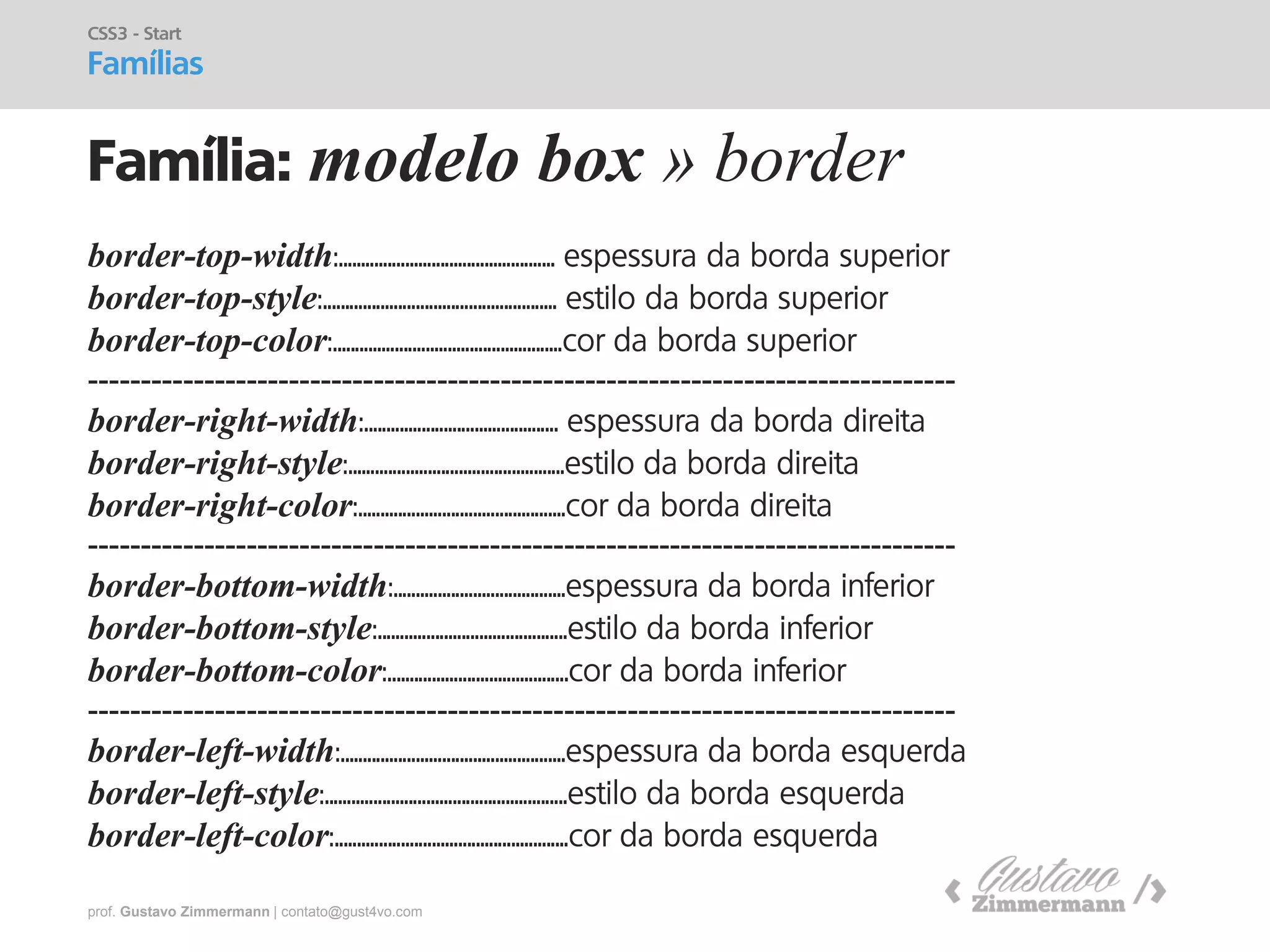 prof. Gustavo Zimmermann | contato@gust4vo.com 
Família: modelo box » border 
CSS3 - Start 
Famílias 
border-top-width:................................................. espessura da borda superior 
border-top-style:..................................................... estilo da borda superior 
border-top-color:....................................................cor da borda superior 
---------------------------------------------------------------------------------- 
border-right-width:............................................ espessura da borda direita 
border-right-style:.................................................estilo da borda direita 
border-right-color:...............................................cor da borda direita 
---------------------------------------------------------------------------------- 
border-bottom-width:.......................................espessura da borda inferior 
border-bottom-style:...........................................estilo da borda inferior 
border-bottom-color:.........................................cor da borda inferior 
---------------------------------------------------------------------------------- 
border-left-width:...................................................espessura da borda esquerda 
border-left-style:.......................................................estilo da borda esquerda 
border-left-color:.....................................................cor da borda esquerda  