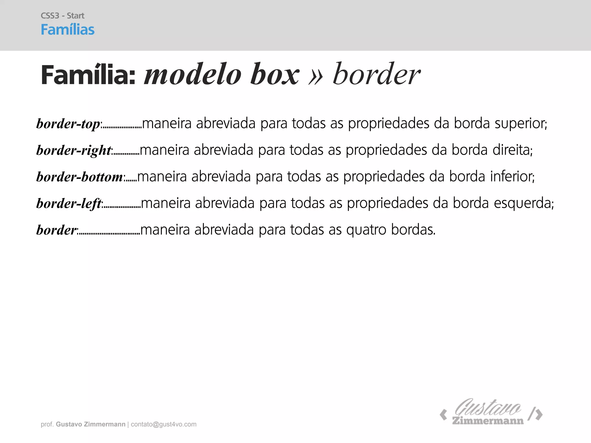 prof. Gustavo Zimmermann | contato@gust4vo.com 
Família: modelo box » border 
CSS3 - Start Famílias 
border-top:.....................maneira abreviada para todas as propriedades da borda superior; 
border-right:..............maneira abreviada para todas as propriedades da borda direita; 
border-bottom:......maneira abreviada para todas as propriedades da borda inferior; 
border-left:....................maneira abreviada para todas as propriedades da borda esquerda; 
border:.................................maneira abreviada para todas as quatro bordas.  