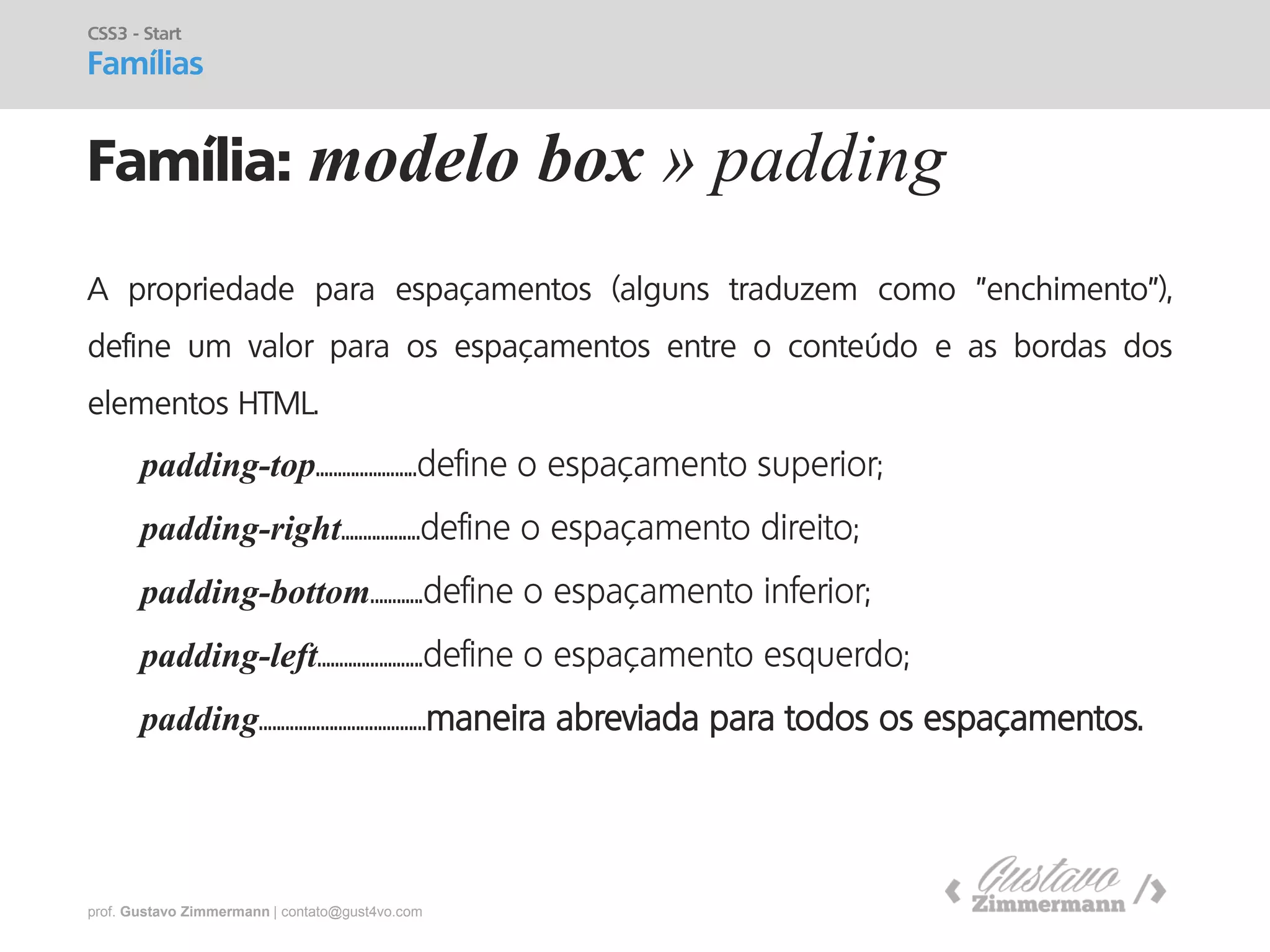 prof. Gustavo Zimmermann | contato@gust4vo.com 
Família: modelo box » padding 
CSS3 - Start Famílias 
A propriedade para espaçamentos (alguns traduzem como "enchimento"), define um valor para os espaçamentos entre o conteúdo e as bordas dos elementos HTML. 
padding-top.......................define o espaçamento superior; 
padding-right..................define o espaçamento direito; 
padding-bottom............define o espaçamento inferior; 
padding-left........................define o espaçamento esquerdo; 
padding......................................maneira abreviada para todos os espaçamentos.  