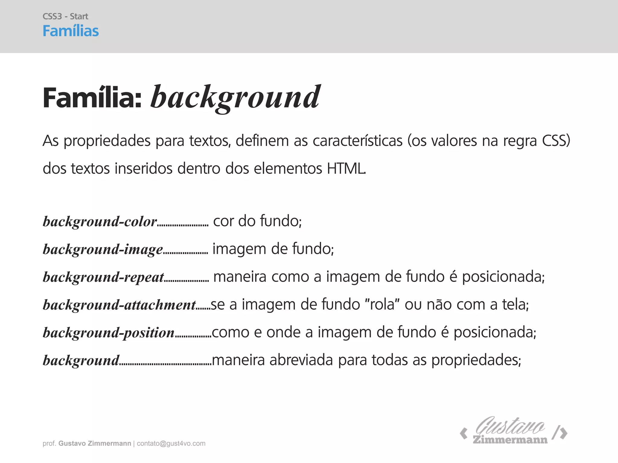prof. Gustavo Zimmermann | contato@gust4vo.com 
Família: background 
CSS3 - Start Famílias 
As propriedades para textos, definem as características (os valores na regra CSS) dos textos inseridos dentro dos elementos HTML. 
background-color........................ cor do fundo; 
background-image..................... imagem de fundo; 
background-repeat..................... maneira como a imagem de fundo é posicionada; 
background-attachment.......se a imagem de fundo "rola" ou não com a tela; 
background-position.................como e onde a imagem de fundo é posicionada; 
background...........................................maneira abreviada para todas as propriedades;  