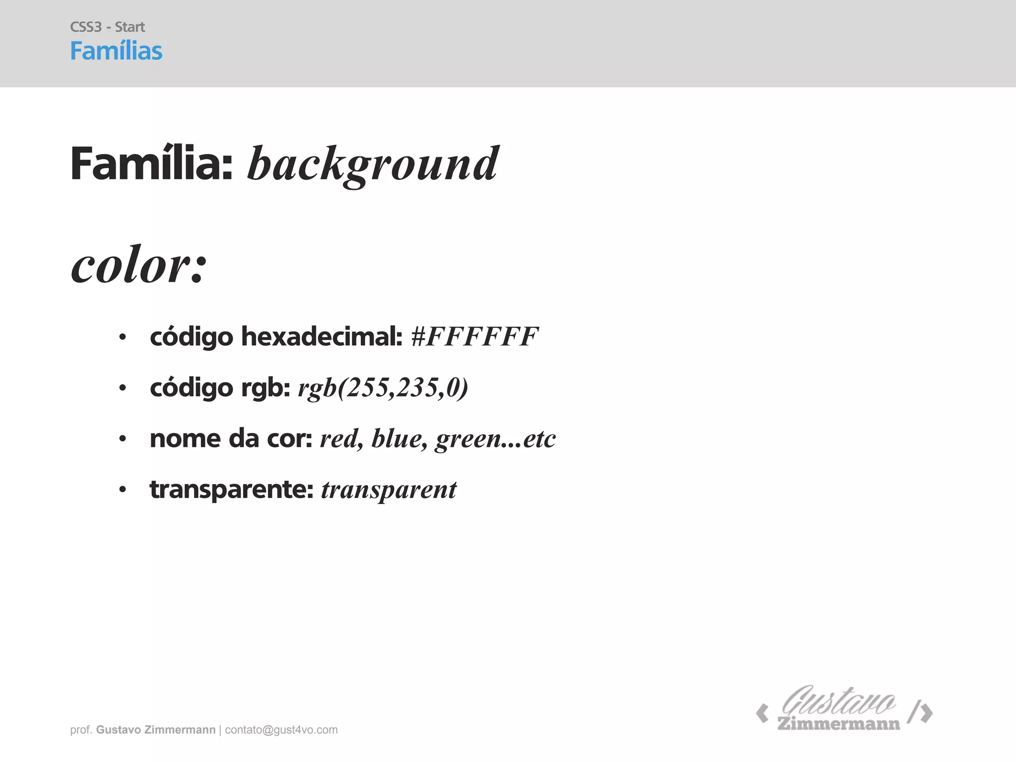 prof. Gustavo Zimmermann | contato@gust4vo.com 
color: 
•código hexadecimal: #FFFFFF 
•código rgb: rgb(255,235,0) 
•nome da cor: red, blue, green...etc 
•transparente: transparent 
CSS3 - Start Famílias 
Família: background  
