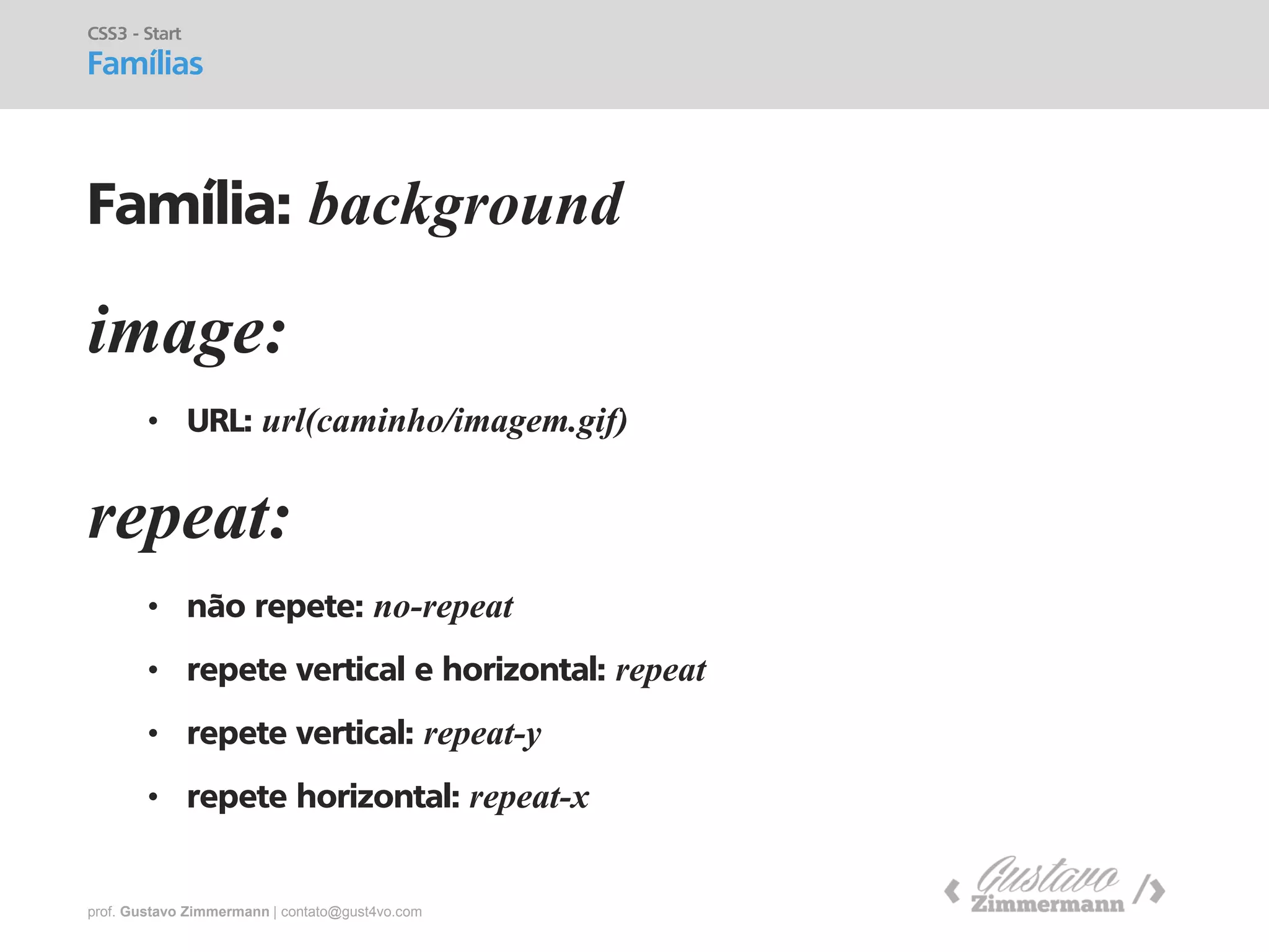 prof. Gustavo Zimmermann | contato@gust4vo.com 
image: 
•URL: url(caminho/imagem.gif) 
CSS3 - Start 
Famílias 
Família: background 
repeat: 
•não repete: no-repeat 
•repete vertical e horizontal: repeat 
•repete vertical: repeat-y 
•repete horizontal: repeat-x  