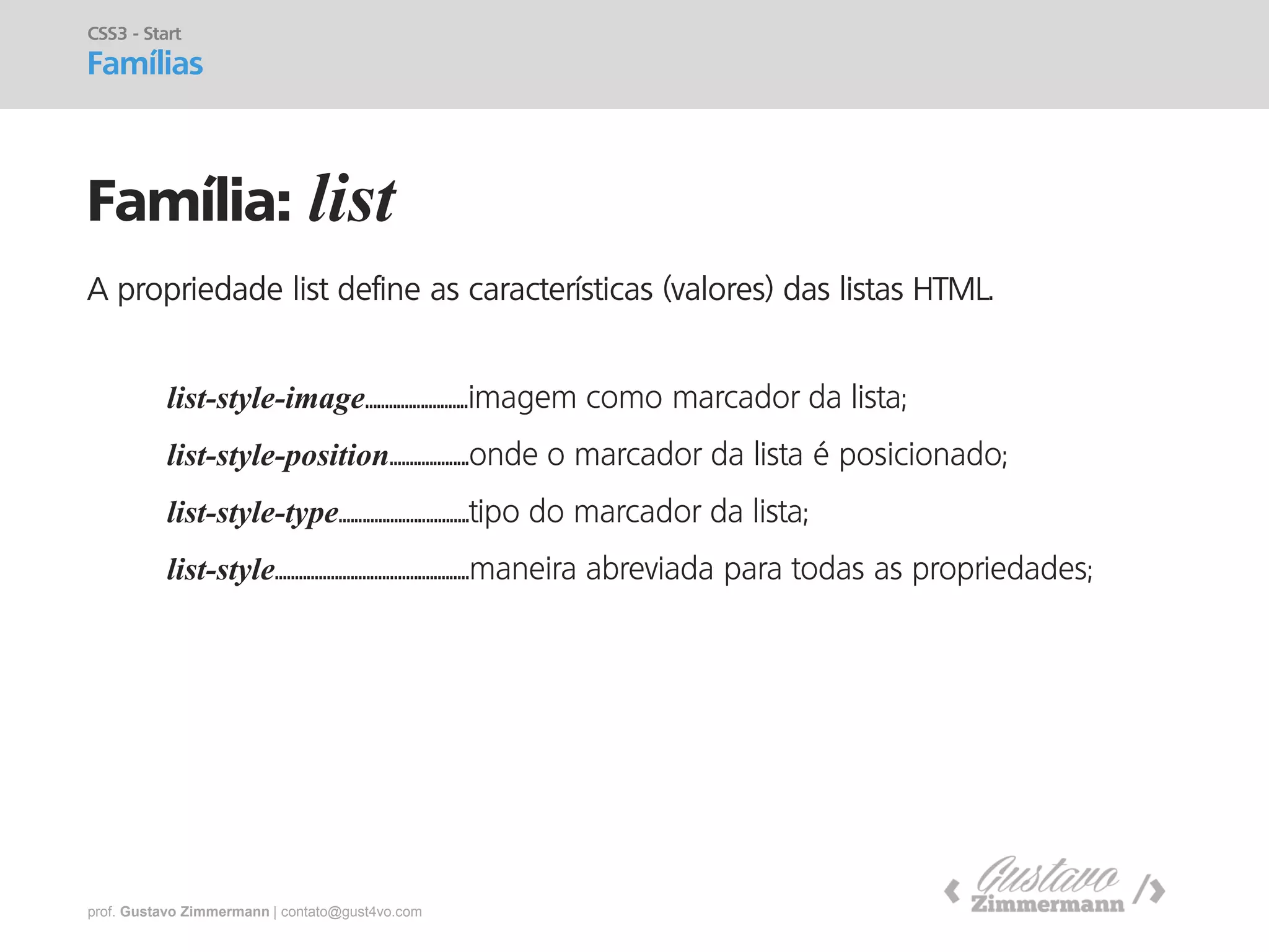 prof. Gustavo Zimmermann | contato@gust4vo.com 
Família: list 
CSS3 - Start Famílias 
A propriedade list define as características (valores) das listas HTML. 
list-style-image..........................imagem como marcador da lista; 
list-style-position....................onde o marcador da lista é posicionado; 
list-style-type.................................tipo do marcador da lista; 
list-style.................................................maneira abreviada para todas as propriedades;  