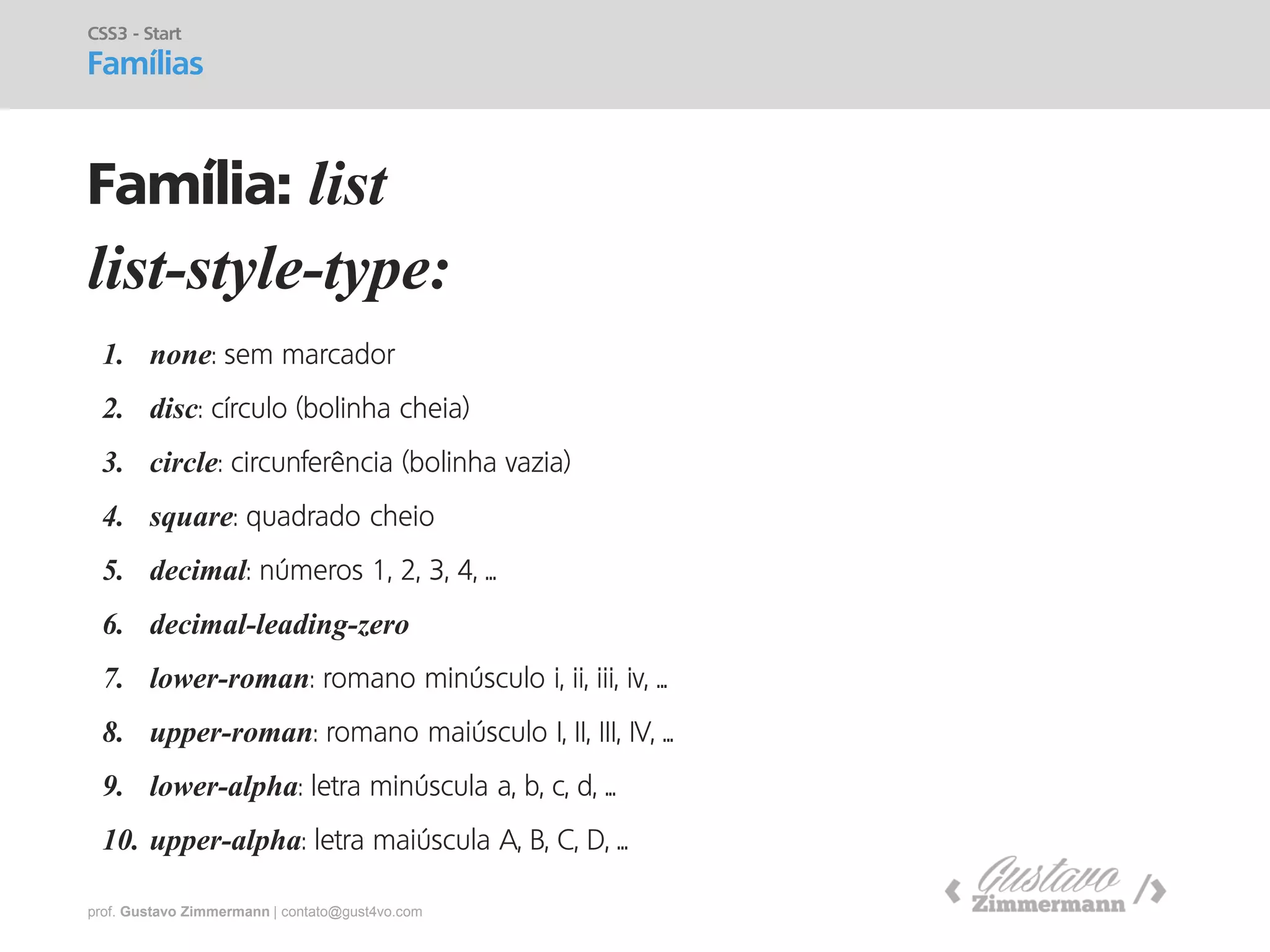 prof. Gustavo Zimmermann | contato@gust4vo.com 
list-style-type: 
CSS3 - Start Famílias 
Família: list 
1.none: sem marcador 
2.disc: círculo (bolinha cheia) 
3.circle: circunferência (bolinha vazia) 
4.square: quadrado cheio 
5.decimal: números 1, 2, 3, 4, ... 
6.decimal-leading-zero 
7.lower-roman: romano minúsculo i, ii, iii, iv, ... 
8.upper-roman: romano maiúsculo I, II, III, IV, ... 
9.lower-alpha: letra minúscula a, b, c, d, ... 
10.upper-alpha: letra maiúscula A, B, C, D, ...  