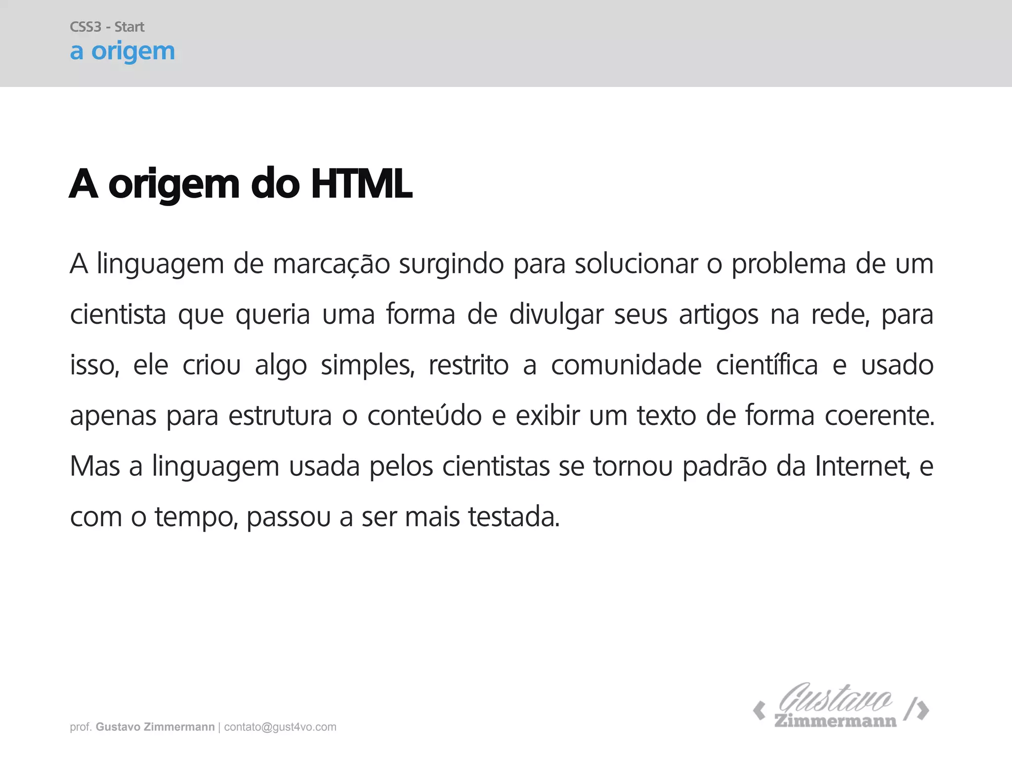 prof. Gustavo Zimmermann | contato@gust4vo.com 
A origem do HTML 
A linguagem de marcação surgindo para solucionar o problema de um cientista que queria uma forma de divulgar seus artigos na rede, para isso, ele criou algo simples, restrito a comunidade científica e usado apenas para estrutura o conteúdo e exibir um texto de forma coerente. Mas a linguagem usada pelos cientistas se tornou padrão da Internet, e com o tempo, passou a ser mais testada. 
CSS3 - Start a origem  