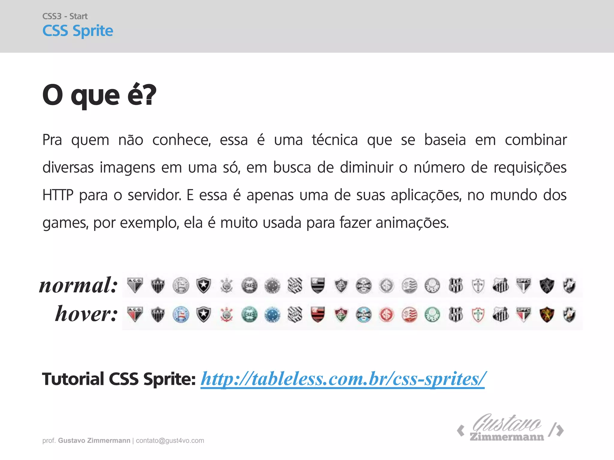 prof. Gustavo Zimmermann | contato@gust4vo.com 
O que é? 
CSS3 - Start CSS Sprite 
Pra quem não conhece, essa é uma técnica que se baseia em combinar diversas imagens em uma só, em busca de diminuir o número de requisições HTTP para o servidor. E essa é apenas uma de suas aplicações, no mundo dos games, por exemplo, ela é muito usada para fazer animações. Tutorial CSS Sprite: http://tableless.com.br/css-sprites/ 
normal: 
hover:  