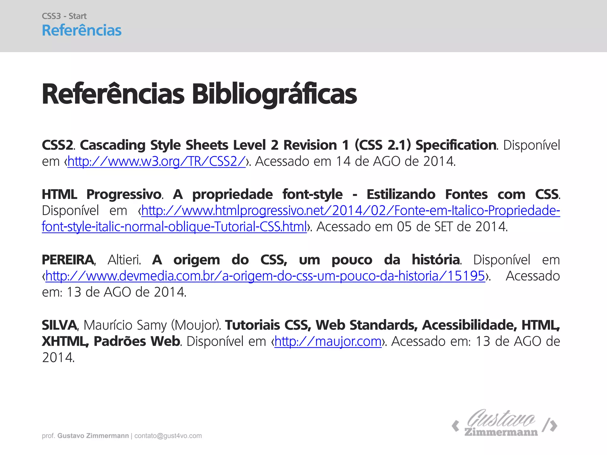 prof. Gustavo Zimmermann | contato@gust4vo.com 
Referências Bibliográficas 
CSS3 - Start 
Referências 
CSS2. Cascading Style Sheets Level 2 Revision 1 (CSS 2.1) Specification. Disponível em <http://www.w3.org/TR/CSS2/>. Acessado em 14 de AGO de 2014. HTML Progressivo. A propriedade font-style - Estilizando Fontes com CSS. Disponível em <http://www.htmlprogressivo.net/2014/02/Fonte-em-Italico-Propriedade- font-style-italic-normal-oblique-Tutorial-CSS.html>. Acessado em 05 de SET de 2014. PEREIRA, Altieri. A origem do CSS, um pouco da história. Disponível em <http://www.devmedia.com.br/a-origem-do-css-um-pouco-da-historia/15195>. Acessado em: 13 de AGO de 2014. SILVA, Maurício Samy (Moujor). Tutoriais CSS, Web Standards, Acessibilidade, HTML, XHTML, Padrões Web. Disponível em <http://maujor.com>. Acessado em: 13 de AGO de 2014. 