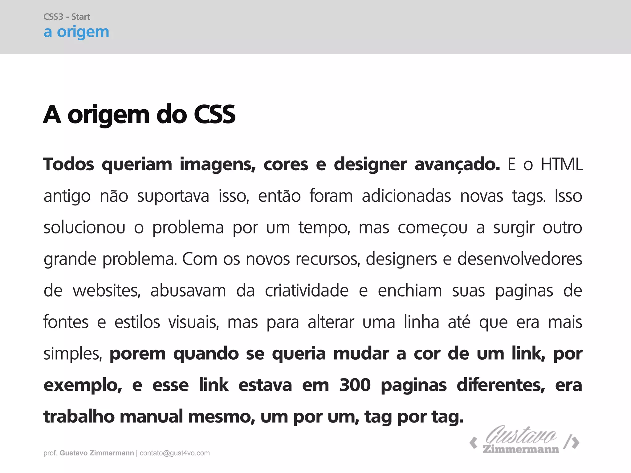 prof. Gustavo Zimmermann | contato@gust4vo.com 
A origem do CSS 
Todos queriam imagens, cores e designer avançado. E o HTML antigo não suportava isso, então foram adicionadas novas tags. Isso solucionou o problema por um tempo, mas começou a surgir outro grande problema. Com os novos recursos, designers e desenvolvedores de websites, abusavam da criatividade e enchiam suas paginas de fontes e estilos visuais, mas para alterar uma linha até que era mais simples, porem quando se queria mudar a cor de um link, por exemplo, e esse link estava em 300 paginas diferentes, era trabalho manual mesmo, um por um, tag por tag. 
CSS3 - Start 
a origem  