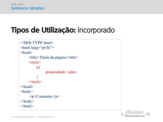 prof. Gustavo Zimmermann | contato@gust4vo.com 
Tipos de Utilização: incorporado 
CSS3 - Start 
Seletores Simples 
<!DOCTYPE html> 
<html lang=“pt-br”> 
<head> 
<title>Título da página</title> 
<style> 
p{ 
propriedade: valor; 
} 
</style> 
</head> 
<body> 
<p>Conteúdo</p> 
</body> 
</html>  
