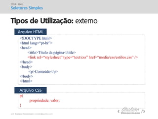 prof. Gustavo Zimmermann | contato@gust4vo.com 
Tipos de Utilização: externo 
CSS3 - Start 
Seletores Simples 
<!DOCTYPE html> 
<html lang=“pt-br”> 
<head> 
<title>Título da página</title> 
<link rel=“stylesheet” type=“text/css” href=“media/css/estilos.css” /> 
</head> 
<body> 
<p>Conteúdo</p> 
</body> 
</html> 
p{ propriedade: valor; } 
Arquivo HTML 
Arquivo CSS  