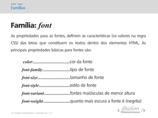 prof. Gustavo Zimmermann | contato@gust4vo.com 
Família: font 
CSS3 - Start 
Famílias 
As propriedades para as fontes, definem as características (os valores na regra CSS) das letras que constituem os textos dentro dos elementos HTML.. As principais propriedades básicas para fontes são: 
color:..........................................................cor da fonte 
font-family:...........................................tipo de fonte 
font-size:...................................................tamanho de fonte 
font-style:................................................estilo de fonte 
font-variant:.........................................fontes maiúsculas de menor altura 
font-weight:..........................................quanto mais escura a fonte é (negrito)  