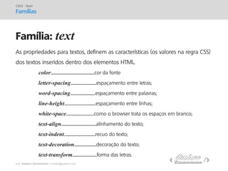 prof. Gustavo Zimmermann | contato@gust4vo.com 
Família: text 
CSS3 - Start 
Famílias 
As propriedades para textos, definem as características (os valores na regra CSS) dos textos inseridos dentro dos elementos HTML. color:............................................................cor da fonte letter-spacing....................................espaçamento entre letras; word-spacing...................................espaçamento entre palavras; line-height............................................espaçamento entre linhas; white-space.......................................como o browser trata os espaços em branco; text-align.................................................alinhamento do texto; text-indent............................................recuo do texto; text-decoration...............................decoração do texto; text-transform..................................forma das letras.  