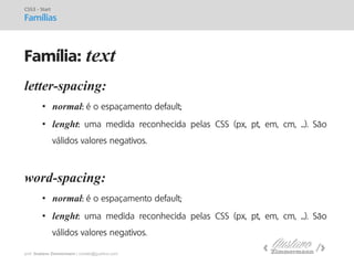 prof. Gustavo Zimmermann | contato@gust4vo.com 
letter-spacing: 
•normal: é o espaçamento default; 
•lenght: uma medida reconhecida pelas CSS (px, pt, em, cm, ...). São válidos valores negativos. word-spacing: 
•normal: é o espaçamento default; 
•lenght: uma medida reconhecida pelas CSS (px, pt, em, cm, ...). São válidos valores negativos. 
CSS3 - Start Famílias 
Família: text  