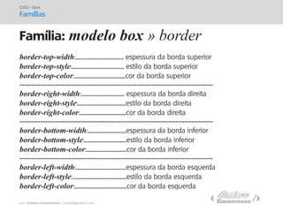 prof. Gustavo Zimmermann | contato@gust4vo.com 
Família: modelo box » border 
CSS3 - Start 
Famílias 
border-top-width:................................................. espessura da borda superior 
border-top-style:..................................................... estilo da borda superior 
border-top-color:....................................................cor da borda superior 
---------------------------------------------------------------------------------- 
border-right-width:............................................ espessura da borda direita 
border-right-style:.................................................estilo da borda direita 
border-right-color:...............................................cor da borda direita 
---------------------------------------------------------------------------------- 
border-bottom-width:.......................................espessura da borda inferior 
border-bottom-style:...........................................estilo da borda inferior 
border-bottom-color:.........................................cor da borda inferior 
---------------------------------------------------------------------------------- 
border-left-width:...................................................espessura da borda esquerda 
border-left-style:.......................................................estilo da borda esquerda 
border-left-color:.....................................................cor da borda esquerda  