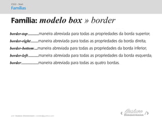 prof. Gustavo Zimmermann | contato@gust4vo.com 
Família: modelo box » border 
CSS3 - Start Famílias 
border-top:.....................maneira abreviada para todas as propriedades da borda superior; 
border-right:..............maneira abreviada para todas as propriedades da borda direita; 
border-bottom:......maneira abreviada para todas as propriedades da borda inferior; 
border-left:....................maneira abreviada para todas as propriedades da borda esquerda; 
border:.................................maneira abreviada para todas as quatro bordas.  