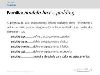 prof. Gustavo Zimmermann | contato@gust4vo.com 
Família: modelo box » padding 
CSS3 - Start Famílias 
A propriedade para espaçamentos (alguns traduzem como "enchimento"), define um valor para os espaçamentos entre o conteúdo e as bordas dos elementos HTML. 
padding-top.......................define o espaçamento superior; 
padding-right..................define o espaçamento direito; 
padding-bottom............define o espaçamento inferior; 
padding-left........................define o espaçamento esquerdo; 
padding......................................maneira abreviada para todos os espaçamentos.  