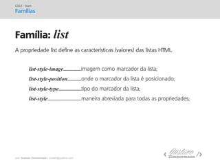 prof. Gustavo Zimmermann | contato@gust4vo.com 
Família: list 
CSS3 - Start Famílias 
A propriedade list define as características (valores) das listas HTML. 
list-style-image..........................imagem como marcador da lista; 
list-style-position....................onde o marcador da lista é posicionado; 
list-style-type.................................tipo do marcador da lista; 
list-style.................................................maneira abreviada para todas as propriedades;  