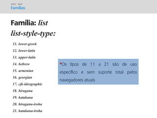 prof. Gustavo Zimmermann | contato@gust4vo.com 
list-style-type: 
CSS3 - Start 
Famílias 
Família: list 
11.lower-greek 
12.lower-latin 
13.upper-latin 
14.hebrew 
15.armenian 
16.georgian 
17.cjk-ideographic 
18.hiragana 
19.katakana 
20.hiragana-iroha 
21.katakana-iroha 
*Os tipos de 11 a 21 são de uso específico e sem suporte total pelos navegadores atuais  