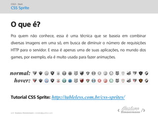 prof. Gustavo Zimmermann | contato@gust4vo.com 
O que é? 
CSS3 - Start CSS Sprite 
Pra quem não conhece, essa é uma técnica que se baseia em combinar diversas imagens em uma só, em busca de diminuir o número de requisições HTTP para o servidor. E essa é apenas uma de suas aplicações, no mundo dos games, por exemplo, ela é muito usada para fazer animações. Tutorial CSS Sprite: http://tableless.com.br/css-sprites/ 
normal: 
hover:  