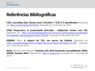 prof. Gustavo Zimmermann | contato@gust4vo.com 
Referências Bibliográficas 
CSS3 - Start 
Referências 
CSS2. Cascading Style Sheets Level 2 Revision 1 (CSS 2.1) Specification. Disponível em <http://www.w3.org/TR/CSS2/>. Acessado em 14 de AGO de 2014. HTML Progressivo. A propriedade font-style - Estilizando Fontes com CSS. Disponível em <http://www.htmlprogressivo.net/2014/02/Fonte-em-Italico-Propriedade- font-style-italic-normal-oblique-Tutorial-CSS.html>. Acessado em 05 de SET de 2014. PEREIRA, Altieri. A origem do CSS, um pouco da história. Disponível em <http://www.devmedia.com.br/a-origem-do-css-um-pouco-da-historia/15195>. Acessado em: 13 de AGO de 2014. SILVA, Maurício Samy (Moujor). Tutoriais CSS, Web Standards, Acessibilidade, HTML, XHTML, Padrões Web. Disponível em <http://maujor.com>. Acessado em: 13 de AGO de 2014. 
