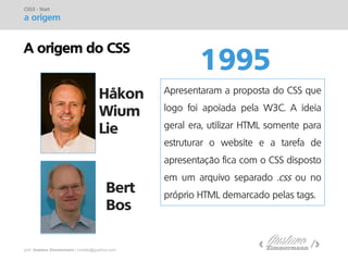 prof. Gustavo Zimmermann | contato@gust4vo.com 
A origem do CSS 
1995 
CSS3 - Start 
a origem 
Håkon Wium Lie 
Bert Bos 
Apresentaram a proposta do CSS que logo foi apoiada pela W3C. A ideia geral era, utilizar HTML somente para estruturar o website e a tarefa de apresentação fica com o CSS disposto em um arquivo separado .css ou no próprio HTML demarcado pelas tags.  