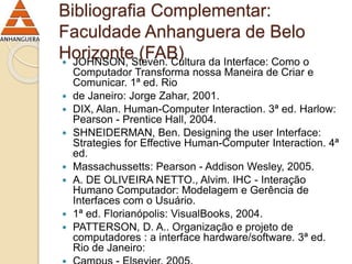 Bibliografia Complementar: 
Faculdade Anhanguera de Belo 
Horizonte (FAB)  JOHNSON, Steven. Cultura da Interface: Como o 
Computador Transforma nossa Maneira de Criar e 
Comunicar. 1ª ed. Rio 
 de Janeiro: Jorge Zahar, 2001. 
 DIX, Alan. Human-Computer Interaction. 3ª ed. Harlow: 
Pearson - Prentice Hall, 2004. 
 SHNEIDERMAN, Ben. Designing the user Interface: 
Strategies for Effective Human-Computer Interaction. 4ª 
ed. 
 Massachussetts: Pearson - Addison Wesley, 2005. 
 A. DE OLIVEIRA NETTO., Alvim. IHC - Interação 
Humano Computador: Modelagem e Gerência de 
Interfaces com o Usuário. 
 1ª ed. Florianópolis: VisualBooks, 2004. 
 PATTERSON, D. A.. Organização e projeto de 
computadores : a interface hardware/software. 3ª ed. 
Rio de Janeiro: 
 Campus - Elsevier, 2005. 
 
