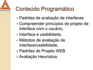 Conteúdo Programático 
 Padrões de avaliação de interfaces 
 Compreender princípios de projeto de 
interface com o usuário, 
 Interface e usabilidade, 
 Métodos de avaliação de 
interface/usabilidade, 
 Padrões de Projeto WEB 
 Avaliação Heurística. 
 