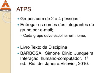 ATPS 
 Grupos com de 2 a 4 pessoas; 
 Entregar os nomes dos integrantes do 
grupo por e-mail; 
◦ Cada grupo deve escolher um nome; 
 Livro Texto da Disciplina 
 BARBOSA, Simone Diniz Junqueira. 
Interação humano-computador. 1ª 
ed. Rio de Janeiro:Elsevier, 2010. 
 