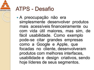 ATPS - Desafio 
 A preocupação não era 
simplesmente desenvolver produtos 
mais acessíveis financeiramente ou 
com vida útil maiores, mas sim, de 
fácil usabilidade. Como exemplo 
pode-se citar grandes empresas 
como a Google e Apple, que 
focadas no cliente, desenvolveram 
produtos com melhores interfaces, 
usabilidade e design criativos, sendo 
hoje líderes de seus segmentos. 
 