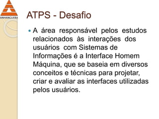 ATPS - Desafio 
 A área responsável pelos estudos 
relacionados às interações dos 
usuários com Sistemas de 
Informações é a Interface Homem 
Máquina, que se baseia em diversos 
conceitos e técnicas para projetar, 
criar e avaliar as interfaces utilizadas 
pelos usuários. 
 