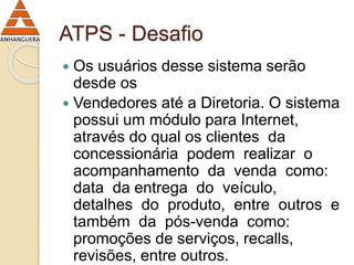 ATPS - Desafio 
 Os usuários desse sistema serão 
desde os 
 Vendedores até a Diretoria. O sistema 
possui um módulo para Internet, 
através do qual os clientes da 
concessionária podem realizar o 
acompanhamento da venda como: 
data da entrega do veículo, 
detalhes do produto, entre outros e 
também da pós-venda como: 
promoções de serviços, recalls, 
revisões, entre outros. 
 