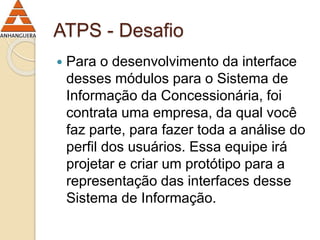 ATPS - Desafio 
 Para o desenvolvimento da interface 
desses módulos para o Sistema de 
Informação da Concessionária, foi 
contrata uma empresa, da qual você 
faz parte, para fazer toda a análise do 
perfil dos usuários. Essa equipe irá 
projetar e criar um protótipo para a 
representação das interfaces desse 
Sistema de Informação. 
 