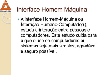 Interface Homem Máquina 
 A interface Homem-Máquina ou 
Interação Humano-Computador(), 
estuda a interação entre pessoas e 
computadores. Este estudo cuida para 
o que o uso de computadores ou 
sistemas seja mais simples, agradável 
e seguro possível. 
 