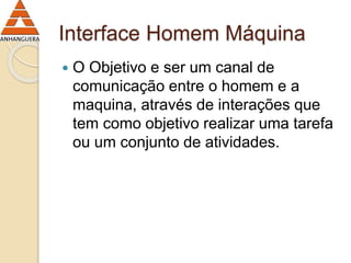 Interface Homem Máquina 
 O Objetivo e ser um canal de 
comunicação entre o homem e a 
maquina, através de interações que 
tem como objetivo realizar uma tarefa 
ou um conjunto de atividades. 
 
