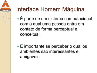Interface Homem Máquina 
 É parte de um sistema computacional 
com a qual uma pessoa entra em 
contato de forma perceptual e 
conceitual. 
 E importante se perceber o qual os 
ambientes são interessantes e 
amigaveis. 
 