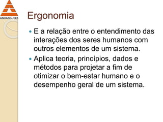 Ergonomia 
 E a relação entre o entendimento das 
interações dos seres humanos com 
outros elementos de um sistema. 
 Aplica teoria, princípios, dados e 
métodos para projetar a fim de 
otimizar o bem-estar humano e o 
desempenho geral de um sistema. 
 