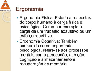 Ergonomia 
 Ergonomia Física: Estuda a respostas 
do corpo humano à carga física e 
psicológica. Como por exemplo a 
carga de um trabalho exaustivo ou um 
esforço repetitivo. 
 Ergonomia Cognitiva: Também 
conhecida como engenharia 
psicológica, refere-se aos processos 
mentais como percepção, atenção, 
cognição e armazenamento e 
recuperação de memória. 
 