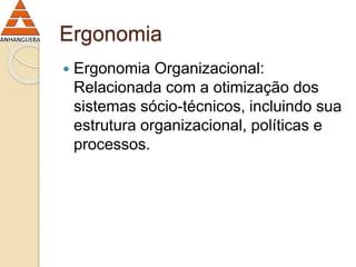 Ergonomia 
 Ergonomia Organizacional: 
Relacionada com a otimização dos 
sistemas sócio-técnicos, incluindo sua 
estrutura organizacional, políticas e 
processos. 
 
