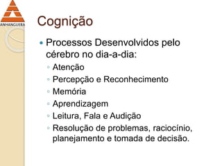 Cognição 
 Processos Desenvolvidos pelo 
cérebro no dia-a-dia: 
◦ Atenção 
◦ Percepção e Reconhecimento 
◦ Memória 
◦ Aprendizagem 
◦ Leitura, Fala e Audição 
◦ Resolução de problemas, raciocínio, 
planejamento e tomada de decisão. 
 