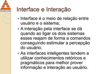 Interface e Interação 
 Interface é o meio de relação entre 
usuário e o sistema; 
 A interação pela interface se dá 
quando ao ligar os dois sistemas 
esses reajam de forma a comandos 
conseguindo estimular a percepção 
do usuário. 
 As interfaces inteligentes tendem a 
utilizar conhecimentos retóricos e 
pragmáticos para melhor prover 
informação e interação ao usuário. 
 