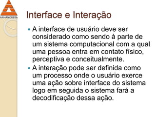 Interface e Interação 
 A interface de usuário deve ser 
considerado como sendo à parte de 
um sistema computacional com a qual 
uma pessoa entra em contato físico, 
perceptiva e conceitualmente. 
 A interação pode ser definida como 
um processo onde o usuário exerce 
uma ação sobre interface do sistema 
logo em seguida o sistema fará a 
decodificação dessa ação. 
 
