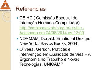 Referencias 
 CEIHC ( Comissão Especial de 
Interação Humano-Computador) 
http://comissoes.sbc.org.br/ce-ihc - 
Acessado em 04/08/2014 as 12:00. 
 NORMAM, Donald. Emotional Design. 
New York : Basics Books, 2004. 
 Oliveira, Gerson. Práticas e 
Intervenção em Qualidade de Vida – A 
Ergonomia no Trabalho e Novas 
Tecnologias. UNICAMP 
 