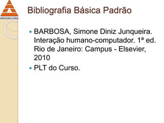 Bibliografia Básica Padrão 
 BARBOSA, Simone Diniz Junqueira. 
Interação humano-computador. 1ª ed. 
Rio de Janeiro: Campus - Elsevier, 
2010 
 PLT do Curso. 
 