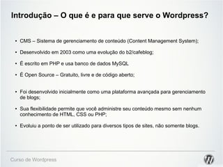 Introdução – O que é e para que serve o Wordpress? 
● CMS – Sistema de gerenciamento de conteúdo (Content Management System); 
● Desenvolvido em 2003 como uma evolução do b2/cafeblog; 
● É escrito em PHP e usa banco de dados MySQL 
● É Open Source – Gratuito, livre e de código aberto; 
● Foi desenvolvido inicialmente como uma plataforma avançada para gerenciamento 
de blogs; 
● Sua flexibilidade permite que você administre seu conteúdo mesmo sem nenhum 
conhecimento de HTML, CSS ou PHP; 
● Evoluiu a ponto de ser utilizado para diversos tipos de sites, não somente blogs. 
Curso de Wordpress 
 