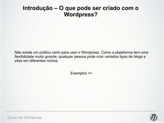 Introdução – O que pode ser criado com o 
Wordpress? 
Não existe um público certo para usar o Wordpress. Como a plataforma tem uma 
flexibilidade muito grande, qualquer pessoa pode criar variados tipos de blogs e 
sites em diferentes nichos. 
Curso de Wordpress 
Exemplos >> 
 